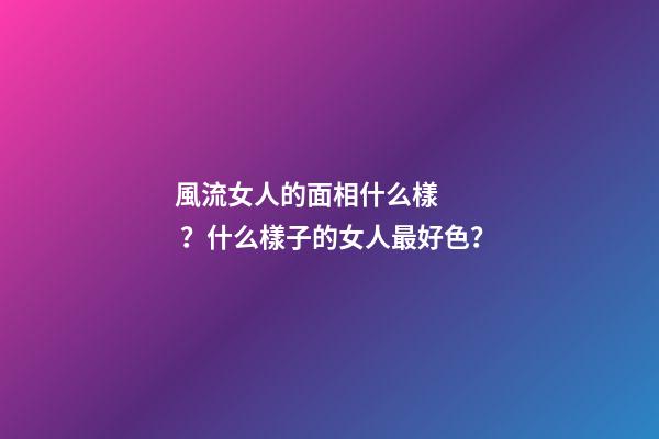 風流女人的面相什么樣？什么樣子的女人最好色？